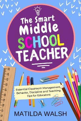 The Smart Middle School Teacher - Essential Classroom Management, Behavior, Discipline and Teaching Tips for Educators - Matilda Walsh - cover