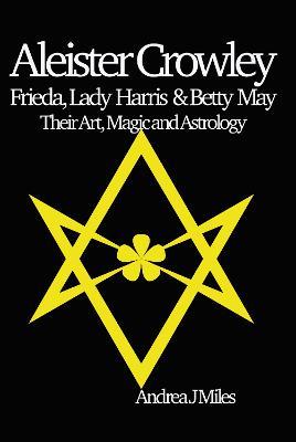Aleister Crowley, Frieda, Lady Harris & Betty May: Their Art, Magic & Astrology - Andrea J Miles - cover