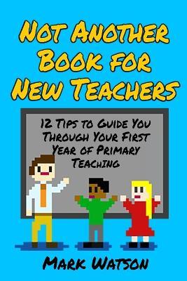 Not Another Book for New Teachers: 12 tips to guide you through your first year of Primary Teaching - Mark Watson - cover
