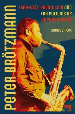Peter Broetzmann: Free-Jazz, Revolution and the Politics of Improvisation - Daniel Spicer - cover