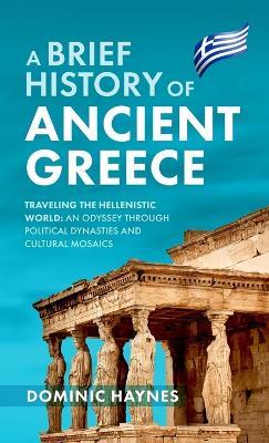 A Brief History of Ancient Greece: Traveling the Hellenistic World: An Odyssey Through Political Dynasties and Cultural Mosaics - Dominic Haynes - cover