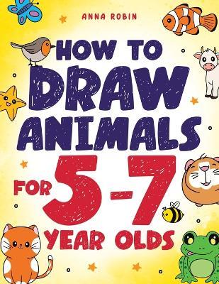 How to Draw Animals for 5-7 Year Olds: Learn to Draw Cute Pets, Farm Animals and Magical Sea Creatures Book for Kids Ages 5 to 7 - Anna Robin - cover