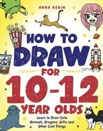 How to Draw for 10-12 Year Olds: Learn to Draw Cute Animals, Dragons, Gifts and Other Cool Things