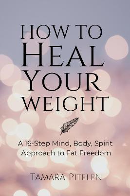 How To Heal Your Weight: A 16-Step Mind, Body, Spirit Approach to Fat Freedom - Tamara Pitelen - cover