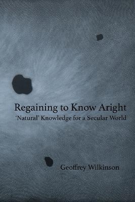 Regaining to Know Aright: 'Natural' Knowledge for a Secular World - Geoffrey Wilkinson - cover