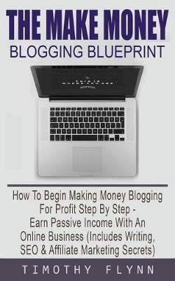 The Make Money Blogging Blueprint: How To Begin Making Money Blogging For Profit Step By Step - Earn Passive Income With An Online Business (Includes Writing, SEO & Affiliate Marketing Secrets) - Timothy Flynn - cover