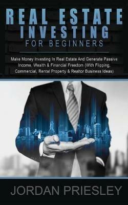Real Estate Investing For Beginners: Make Money Investing In Real Estate And Generate Passive Income, Wealth & Financial Freedom (With Flipping, Commercial, Rental Property & Realtor Business Ideas) - Jordan Priesley - cover