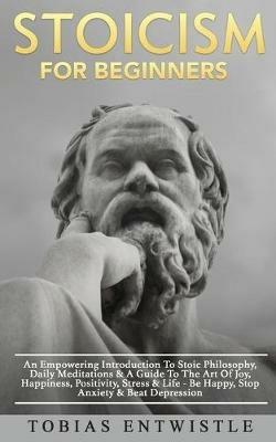 Stoicism For Beginners: An Empowering Introduction To Stoic Philosophy, Daily Meditations & A Guide To The Art Of Joy, Happiness, Positivity, Stress & Life - Be Happy, Stop Anxiety & Beat Depression - Tobias Entwistle - cover