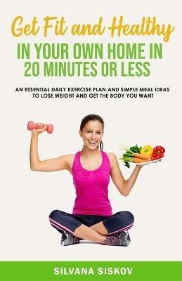 GET FIT AND HEALTHY IN YOUR OWN HOME: An Essential Daily Exercise Plan and Simple Meal Ideas to Lose Weight and Get the Body You Want - Silvana Siskov - cover