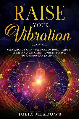 Raise Your Vibration: Your Guide To Higher Frequency, How To Use The Secret of the Law of Attraction To Manifest & Change Your Mind, Body & Life - Julia Meadows - cover