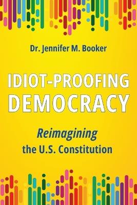 Idiot-Proofing Democracy: Reimagining the U.S. Constitution - Jennifer M Booker - cover