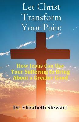 Let Christ Transform Your Pain: How Jesus Can Use Your Suffering to Bring About a Greater Good - Elizabeth Stewart - cover
