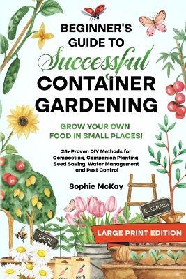 Beginner's Guide to Successful Container Gardening (Large Print edition): Grow Your Own Food in Small Places! 25+ Proven DIY Methods for Composting, Companion Planting, Seed Saving, Water Management and Pest Control - Sophie McKay - cover