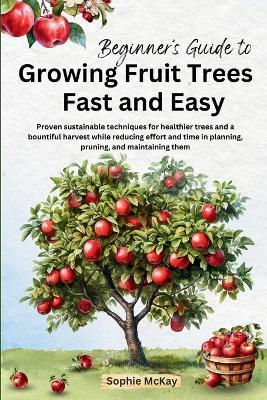 Beginner's Guide to Growing Fruit Trees Fast and Easy: Proven sustainable techniques for healthier trees and a bountiful harvest while reducing effort and time in planting, pruning and maintaining them - Sophie McKay - cover