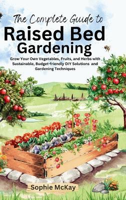 The Complete Guide to Raised Bed Gardening: Grow Your Own Vegetables, Fruits, and Herbs with Sustainable, Budget-friendly DIY Solutions and Gardening Techniques - Sophie McKay - cover