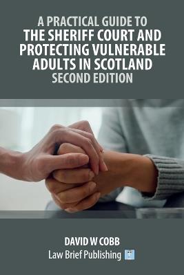A Practical Guide to the Sheriff Court and Protecting Vulnerable Adults in Scotland - Second Edition - David W Cobb - cover