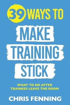 39 Ways to Make Training Stick: What to do after trainees leave the room - Chris Fenning - cover