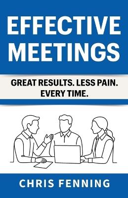 Effective Meetings: Great Results. Less Pain. Every Time. - Chris Fenning - cover