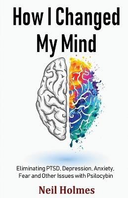 How I Changed My Mind: Eliminating PTSD, Depression, Anxiety, Fear and Other Issues with Psilocybin - Neil Holmes - cover