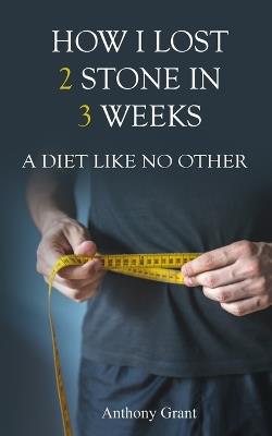 How I Lost 2 Stone in 3 Weeks: A Diet Like No Other - Anthony Grant - cover