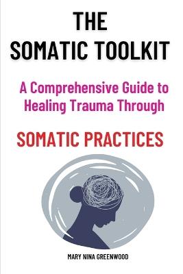 The Somatic Toolkit-A Comprehensive Guide to Healing Trauma Through Somatic Practices: A Comprehensive Guide to Healing Trauma Through Somatic Practices: Unlock Your Body's Potential for Deep Healing and Restoration - Mary Nina Greenwood - cover