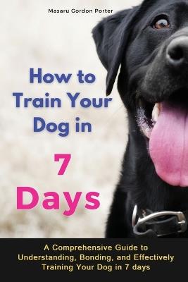 How to Train Your Dog in 7 Days-A Comprehensive Guide to Understanding, Bonding, and Effectively Training Your Dog in 7 days: Includes Case Studies and Common Scenarios Encountered in Dog Training - Masaru Gordon Porter - cover