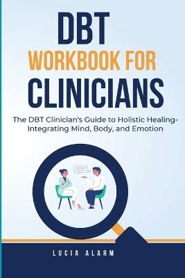 DBT Workbook For Clinicians-The DBT Clinician's Guide to Holistic Healing, Integrating Mind, Body, and Emotion: The Dialectical Behaviour Therapy Skills Workbook for Holistic Therapists. - Lucia Alarm - cover