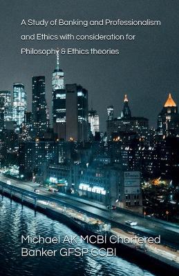 A Study of Banking and Professionalism and Ethics with consideration for Philosophy & Ethics theories - Michael Ak - cover