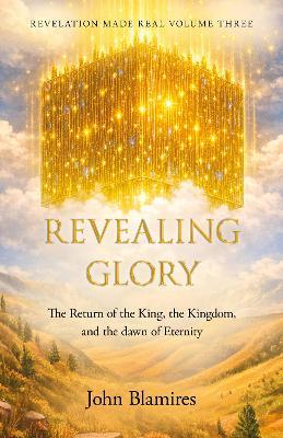 Revelation Made Real Volume Three: Revealing Glory: The return of the King, the Kingdom and the dawn of eternity - John Blamires - cover