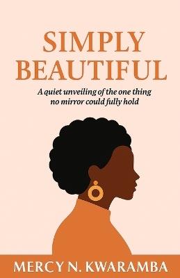 Simply Beautiful: A quiet unveiling of the one thing no mirror could fully hold - Mercy N Kwaramba - cover