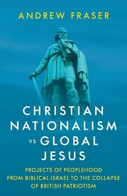 Christian Nationalism vs Global Jesus: Projects of Peoplehood from Biblical Israel to the Collapse of British Patriotism - Andrew Fraser - cover