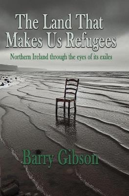 The Land That Makes Us Refugees: Northern Ireland through the eyes of its exiles - Barry Gibson - cover