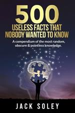 500 Useless Facts That Nobody Wanted To Know: A compendium of the most random, obscure & pointless knowledge.