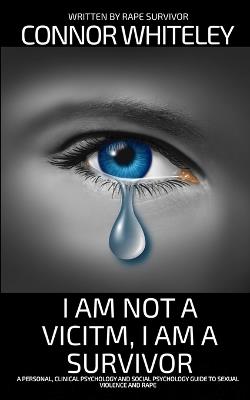 I Am Not A Victim, I Am A Survivor: A Personal, Clinical Psychology and Social Psychology Guide To Rape and Sexual Violence - Connor Whiteley - cover