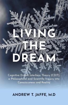 Living the Dream: Cognitive Dream Interface Theory (CDIT), a Philosophical and Scientific Inquiry into Consciousness and Reality - Andrew T. Jaffe, M.D. - cover