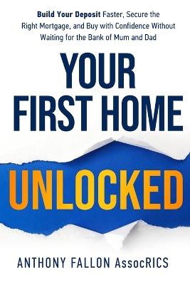 Your First Home Unlocked: Build Your Deposit Faster, Secure the Right Mortgage, and Buy with Confidence Without Waiting for the Bank of Mum and Dad - Anthony Fallon - cover