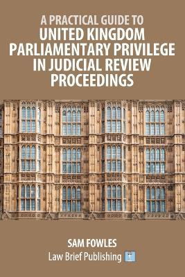 A Practical Guide to United Kingdom Parliamentary Privilege in Judicial Review Proceedings - Sam Fowles - cover