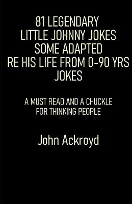 81 Legendary Little Johnny Jokes Some Adapted Re His Life From 0-90 Yrs Jokes: A Must Read And A Chuckle For Thinking People - John Ackroyd - cover