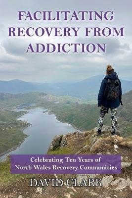 Facilitating Recovery From Addiction: Celebrating Ten Years of North Wales Recovery Communities - David Clark - cover