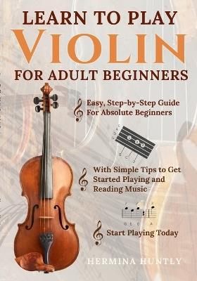 Learn to Play Violin For Adult Beginners: Easy Step-By-Step Guide For Absolute Beginners With Simple Tips To Get Started Playing The Violin And Reading Music - Hermina Huntly - cover
