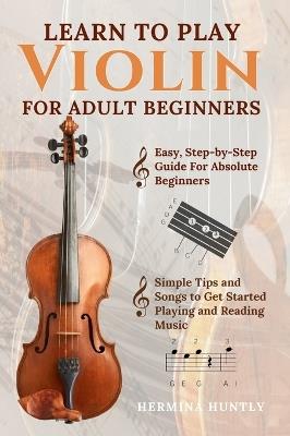 Learn To Play Violin For Adult Beginners: Easy Step-By-Step Guide For Absolute Beginners With Simple Tips To Get Started Playing The Violin And Reading Music - Hermina Huntly - cover
