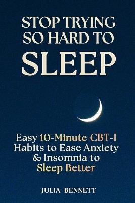 Stop Trying So Hard To Sleep: Easy 10-Minute CBT-I Habits to Ease Anxiety & Insomnia to Sleep Better - Julia Bennett - cover