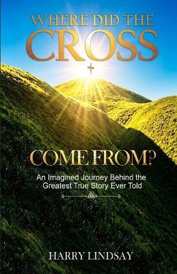 Where Did The Cross Come From?: An Imagined Journey Behind the Greatest True Story Ever Told - Harry Lindsay - cover