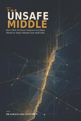 The Unsafe Middle: How NHS Services Outgrow the Plans Meant to Keep Patients and Staff Safe - Naeem Aziz - cover