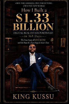 How I Built a $1.33 Billion Digital Real Estate Portfolio in 365 Days: The True Story of KING KUSSU and the Rise of a New Digital Asset Class - King Kussu - cover