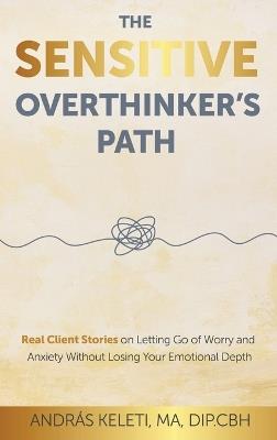 The Sensitive Overthinker's Path: Real Client Stories on Letting Go of Worry and Anxiety Without Losing Your Emotional Depth - András Keleti - cover