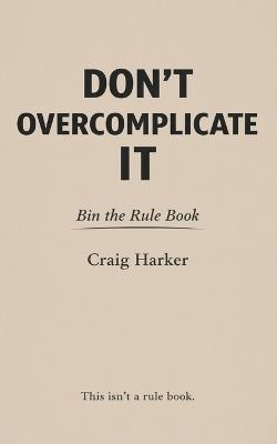 Don't Overcomplicate It: Bin the Rule Book - Craig Harker - cover