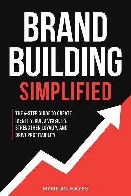 Brand Building Simplified: The 4-Step Guide to Create Identity, Build Visibility, Strengthen Loyalty, and Drive Profitability - Morgan Hayes - cover