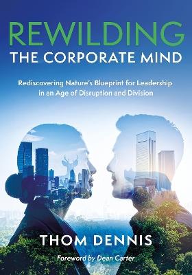 Rewilding the Corporate Mind: Rediscovering Nature’s Blueprint for Leadership in an Age of Disruption and Division - Thom Dennis - cover