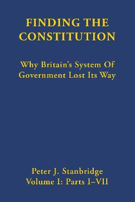 Finding the Constitution (Vol. I): Why Britain’s System of Government Lost Its Way - Peter J Stanbridge - cover